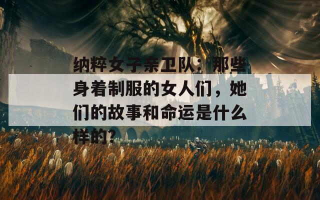 纳粹女子亲卫队：那些身着制服的女人们，她们的故事和命运是什么样的？
