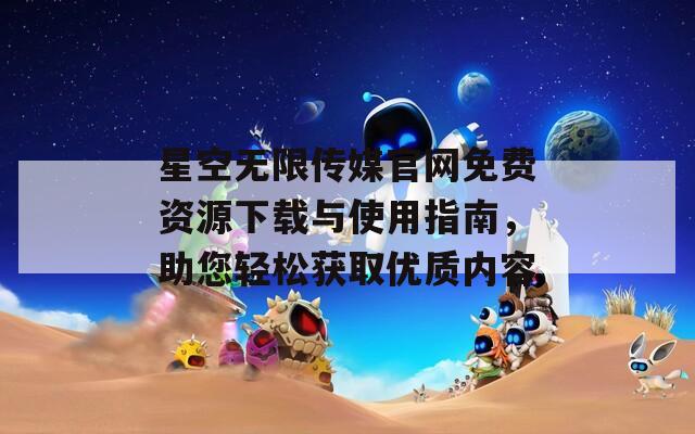 星空无限传媒官网免费资源下载与使用指南，助您轻松获取优质内容