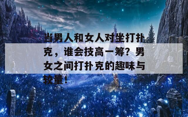 当男人和女人对坐打扑克，谁会技高一筹？男女之间打扑克的趣味与较量！