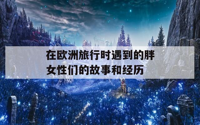 在欧洲旅行时遇到的胖女性们的故事和经历