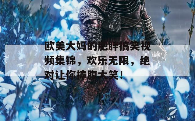 欧美大妈的肥胖搞笑视频集锦，欢乐无限，绝对让你捧腹大笑！