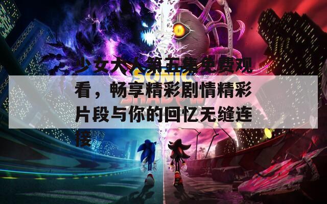 少女大人第五集免费观看，畅享精彩剧情精彩片段与你的回忆无缝连接