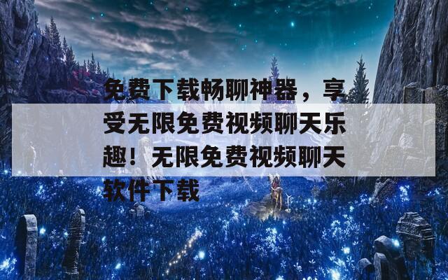 免费下载畅聊神器，享受无限免费视频聊天乐趣！无限免费视频聊天软件下载