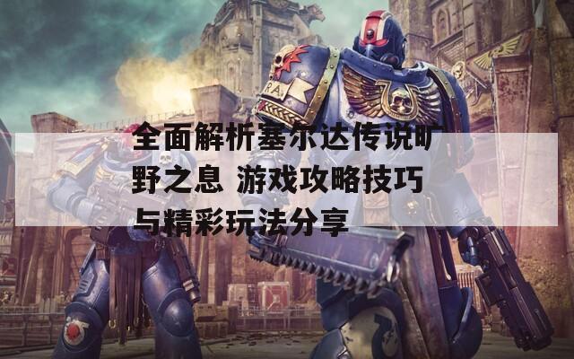 全面解析塞尔达传说旷野之息 游戏攻略技巧与精彩玩法分享