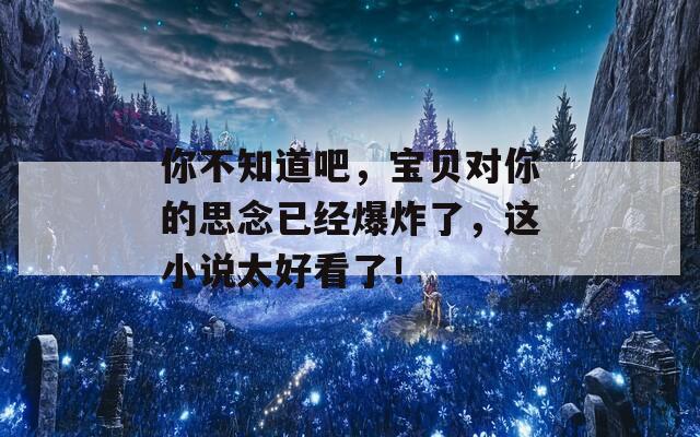 你不知道吧，宝贝对你的思念已经爆炸了，这小说太好看了！