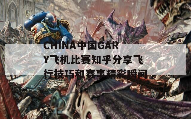 CHINA中国GARY飞机比赛知乎分享飞行技巧和赛事精彩瞬间