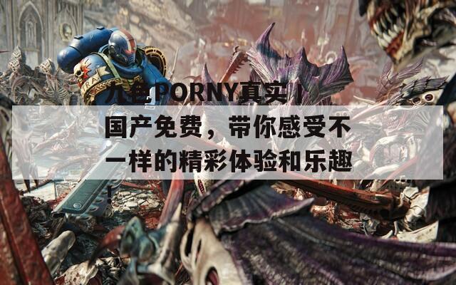 九色PORNY真实丨国产免费，带你感受不一样的精彩体验和乐趣！