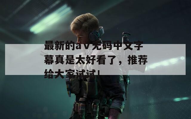 最新的aⅴ无码中文字幕真是太好看了，推荐给大家试试！