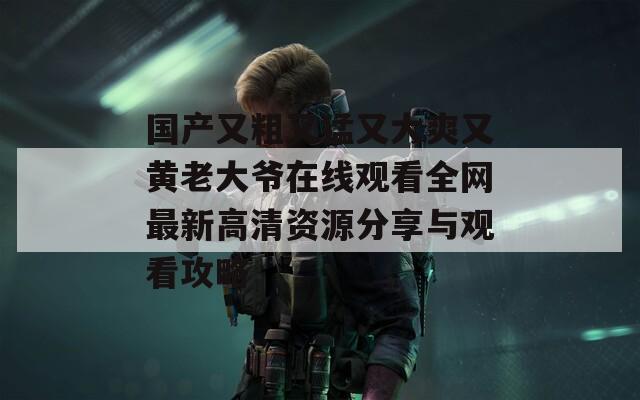 国产又粗又猛又大爽又黄老大爷在线观看全网最新高清资源分享与观看攻略