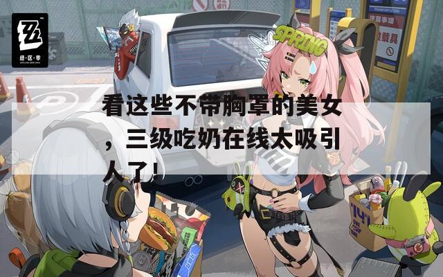 看这些不带胸罩的美女，三级吃奶在线太吸引人了！