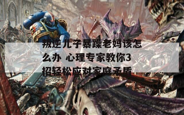 叛逆儿子暴躁老妈该怎么办 心理专家教你3招轻松应对家庭矛盾