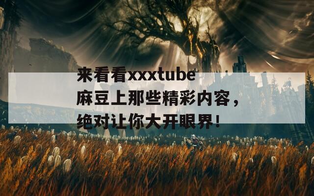 来看看xxxtube麻豆上那些精彩内容，绝对让你大开眼界！