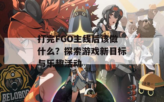 打完FGO主线后该做什么？探索游戏新目标与乐趣活动