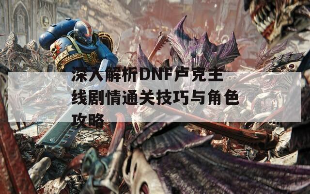 深入解析DNF卢克主线剧情通关技巧与角色攻略