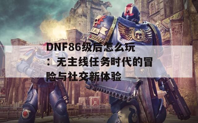 DNF86级后怎么玩：无主线任务时代的冒险与社交新体验