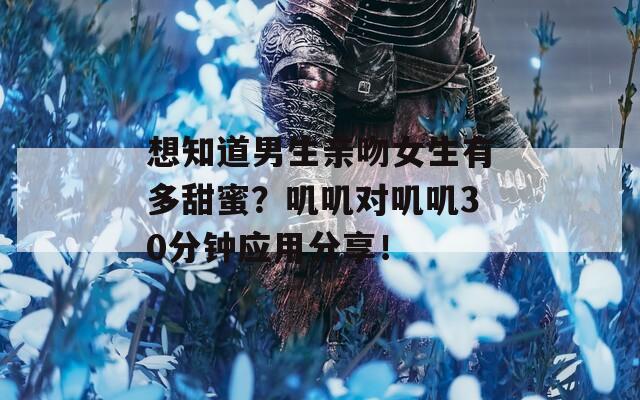 想知道男生亲吻女生有多甜蜜？叽叽对叽叽30分钟应用分享！