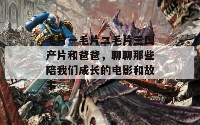 毛片一毛片二毛片三国产片和爸爸，聊聊那些陪我们成长的电影和故事