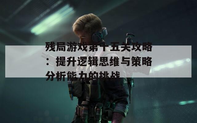 残局游戏第十五关攻略：提升逻辑思维与策略分析能力的挑战