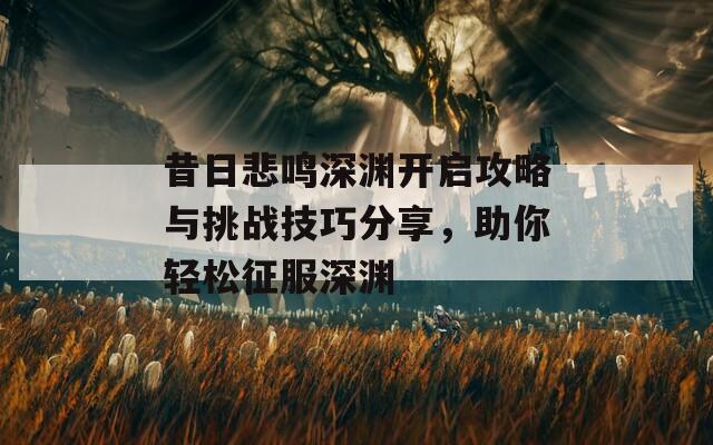 昔日悲鸣深渊开启攻略与挑战技巧分享，助你轻松征服深渊