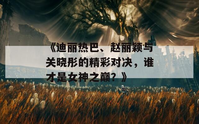 《迪丽热巴、赵丽颖与关晓彤的精彩对决，谁才是女神之巅？》