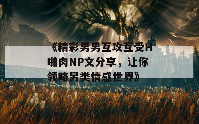 《精彩男男互攻互受H啪肉NP文分享，让你领略另类情感世界》