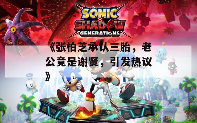 《张柏芝承认三胎，老公竟是谢贤，引发热议》