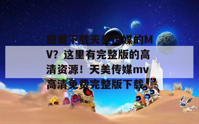 想要下载天美传媒的MV？这里有完整版的高清资源！天美传媒mv高清免费完整版下载