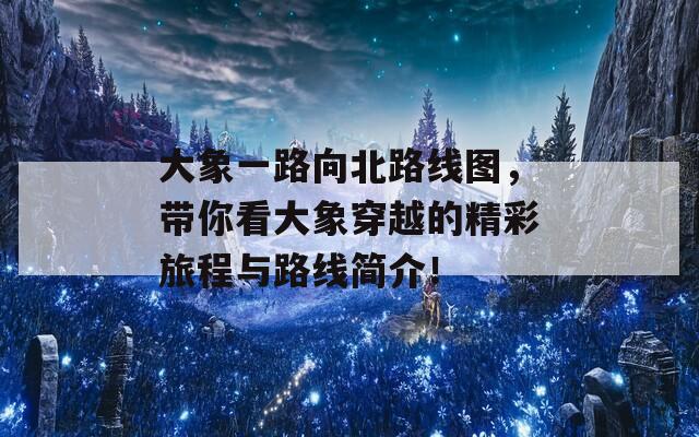 大象一路向北路线图，带你看大象穿越的精彩旅程与路线简介！