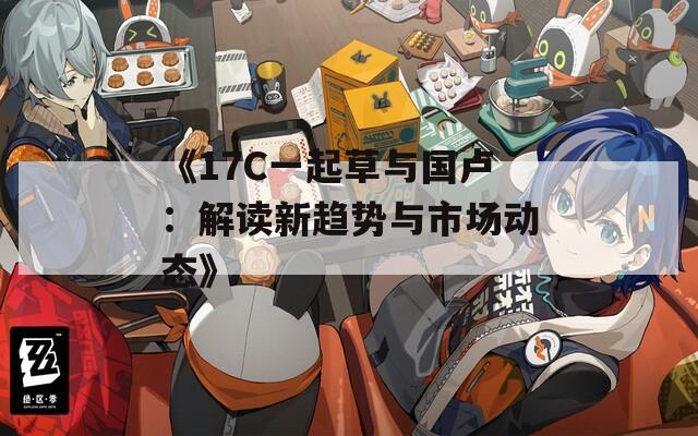 《17C一起草与国卢：解读新趋势与市场动态》