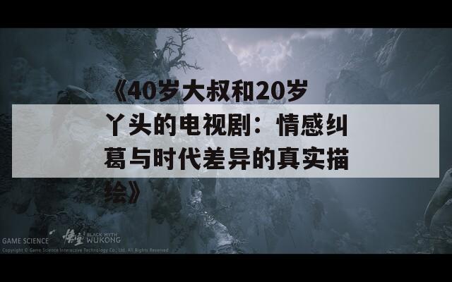 《40岁大叔和20岁丫头的电视剧：情感纠葛与时代差异的真实描绘》