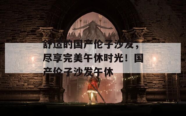 舒适的国产伦子沙发，尽享完美午休时光！国产伦子沙发午休