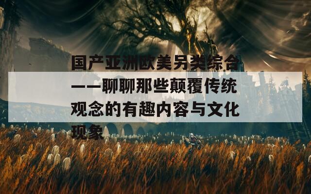 国产亚洲欧美另类综合——聊聊那些颠覆传统观念的有趣内容与文化现象