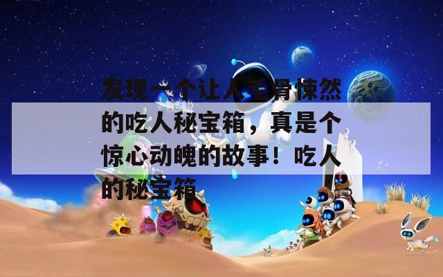 发现一个让人毛骨悚然的吃人秘宝箱，真是个惊心动魄的故事！吃人的秘宝箱