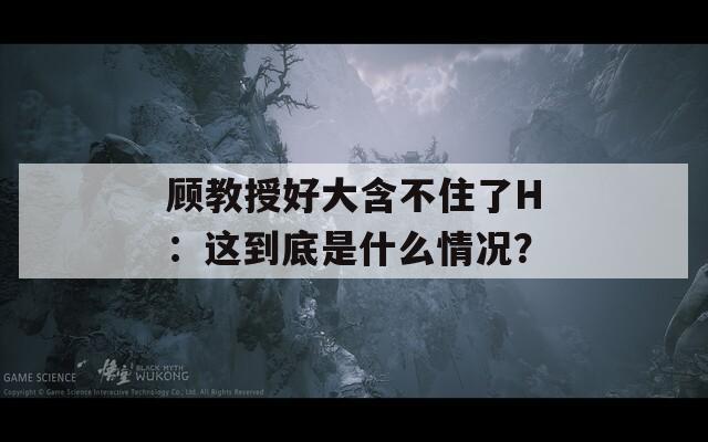 顾教授好大含不住了H：这到底是什么情况？
