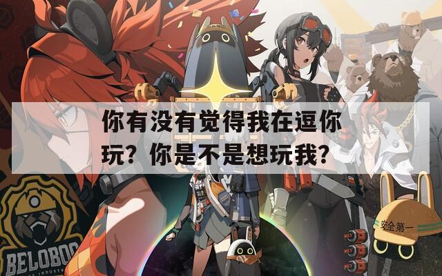你有没有觉得我在逗你玩？你是不是想玩我？