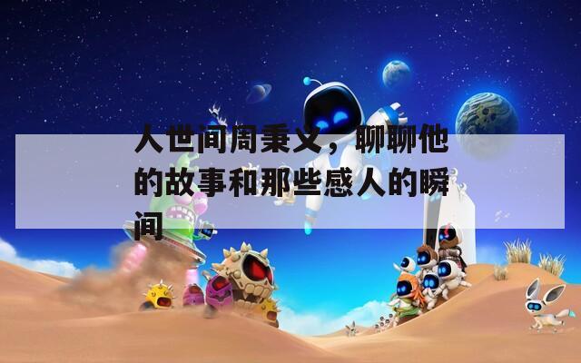 人世间周秉义，聊聊他的故事和那些感人的瞬间