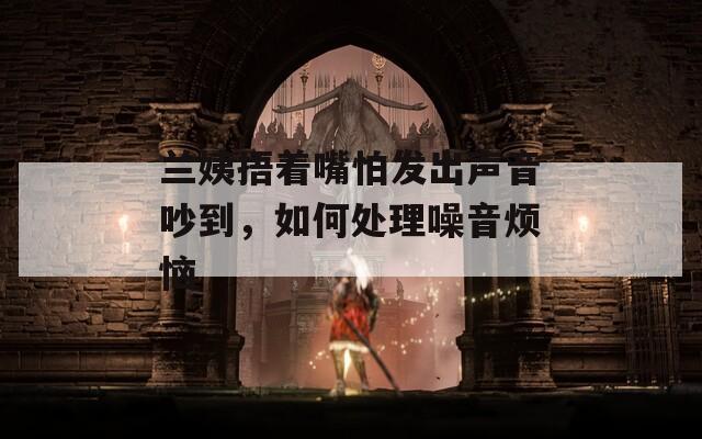 兰姨捂着嘴怕发出声音吵到，如何处理噪音烦恼