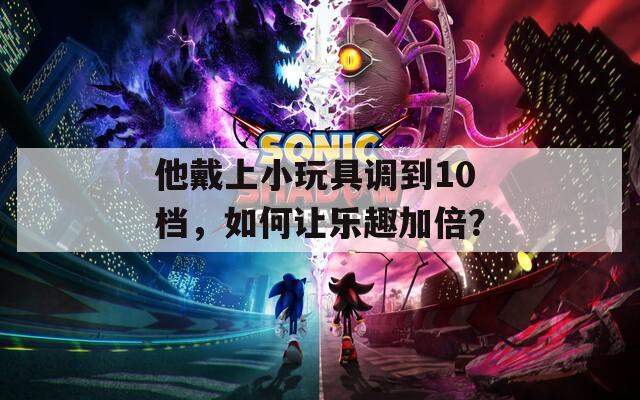 他戴上小玩具调到10档，如何让乐趣加倍？
