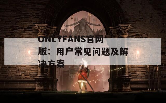 ONLYFANS官网版：用户常见问题及解决方案