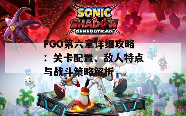 FGO第六章详细攻略：关卡配置、敌人特点与战斗策略解析