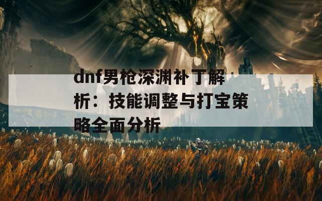 dnf男枪深渊补丁解析：技能调整与打宝策略全面分析