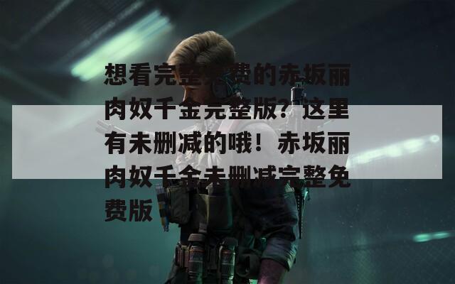 想看完整免费的赤坂丽肉奴千金完整版？这里有未删减的哦！赤坂丽肉奴千金未删减完整免费版