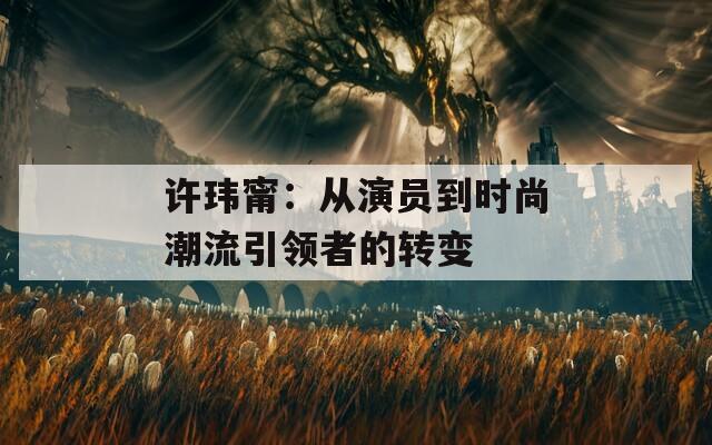 许玮甯：从演员到时尚潮流引领者的转变