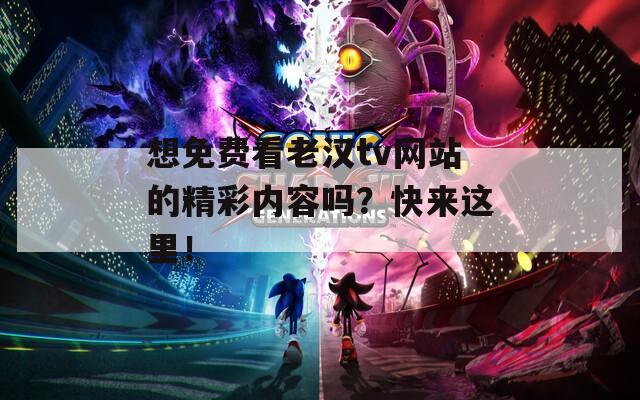 想免费看老汉tv网站的精彩内容吗？快来这里！