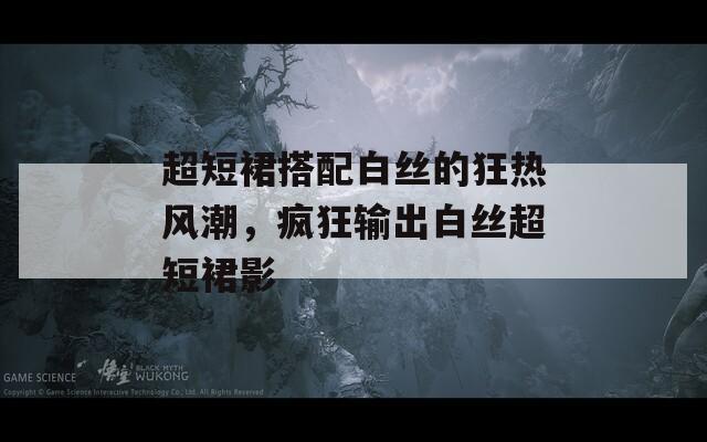 超短裙搭配白丝的狂热风潮，疯狂输出白丝超短裙影