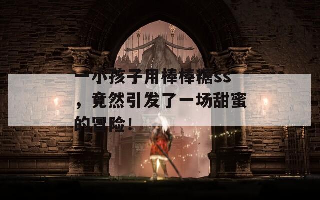 一小孩子用棒棒糖ss，竟然引发了一场甜蜜的冒险！