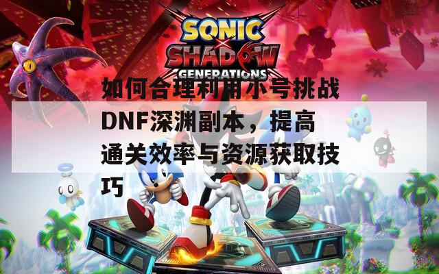 如何合理利用小号挑战DNF深渊副本，提高通关效率与资源获取技巧