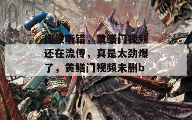 你没听错，黄鳝门视频还在流传，真是太劲爆了，黄鳝门视频未删bt