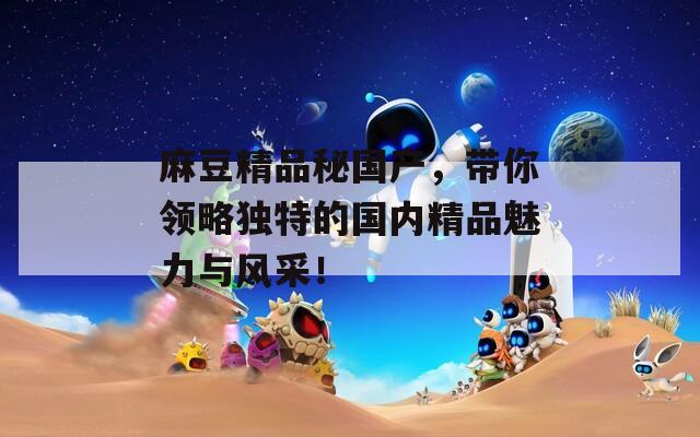 麻豆精品秘国产，带你领略独特的国内精品魅力与风采！