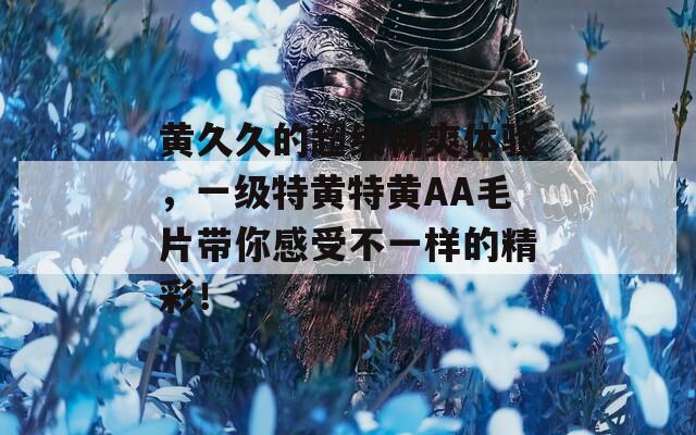 黄久久的超级畅爽体验，一级特黄特黄AA毛片带你感受不一样的精彩！